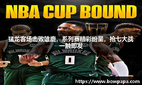 猛龙客场击败雄鹿，系列赛精彩纷呈，抢七大战一触即发