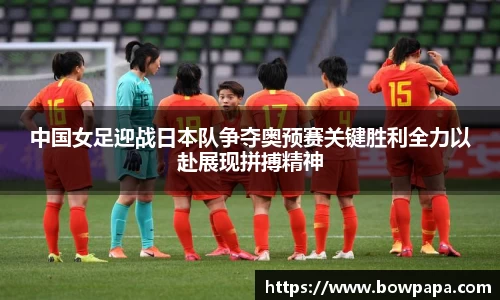 中国女足迎战日本队争夺奥预赛关键胜利全力以赴展现拼搏精神